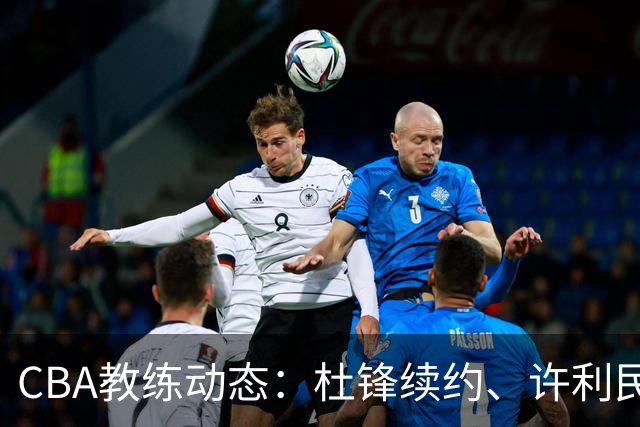 CBA教练动态：杜锋续约、许利民退出、杨鸣受限、李春江传言不实